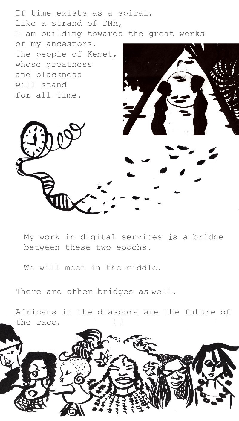 If time exists as a spiral, like a strange of DND, I am building towards the great works of my ancestors, the people of Kemet, whose greatness and blackness will stand for all time.
My work in digital services is a bridge between these two epochs.
We will meet in the middle.
There are other bridges as well.
Africans in the diaspora are the future of the race.