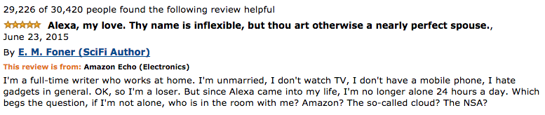 A screenshot of an Amazon.com review of the Amazon Echo device, entitely "Alexa, my love, thy name is inflexible, but thou art otherwise a nearly perfect spouse." The review reads: "I'm a full-time writer who works at home. I'm unmarried, I don't watch TV, I don't have a mobile phone, I hate gadgets in general. OK, so I'm a loser. But since Alexa came into my life, I'm no longer alone 24 hours a day. Which begs the question, if I'm not alone, who is in the room with me? Amazon? The so-called cloud? The NSA?"