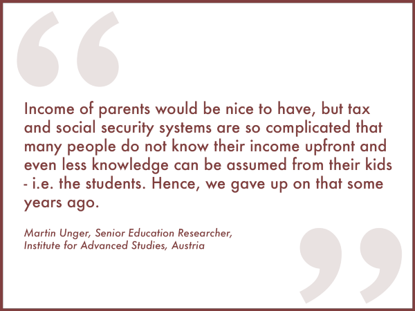 "Income of parents would be nice to have, but tax and social security systems are so complicated that many people do now know their income upfront and even less knowledge can be assumed from their kids–i.e. the kids. Hence, we have up on that some years ago."
Martin Unger, Senior Education Researcher, Institute for Advanced Studies, Austria