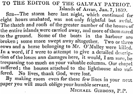 A letter to a newspaper. It reads: "To the editor of the Galway Patriot. Islands of Arran, January 7, 1839. Sir, the storm here last night, which continued for eight hours unabated, was not only frightful but awful. The thatch and roofs of the greater number of the houses of the entire islands were carried away, and more of them razed to the ground. Some of the boats in the harbor are broken; some more swept away altogether. Two or three cows and a horse belonging to Mrs O'Malley were killed. In a word, if I were to attempt to give a detailed description of the losses and damages here, it would, I am sure, be trespassing too much on your valuable columns. Our chapel suffered; the houses attached to the lighthouse also suffered. No lives, thank God, were lost. By making room even for these few lines in your next paper you will much obligge your humble servant. Michael Gibbons, P.P."